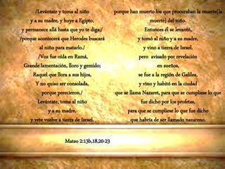 Mateo 2:13b,18,20-23
/Levántate y toma al niño
y a su madre, y huye a Egipto,
y permanece allá hasta que yo te diga;/
/porque acontecerá que Herodes buscará
al niño para matarlo./
/Voz fue oída en Ramá,
Grande lamentación, lloro y gemido;
Raquel que llora a sus hijos,
Y no quiso ser consolada,
porque perecieron./
Levántate, toma al niño
y a su madre,
y vete vuelve a tierra de Israel,
porque han muerto los que procuraban la muerte[la
muerte] del niño.
Entonces él se levantó,
y tomó al niño y a su madre,
y vino a tierra de Israel.
pero avisado por revelación
en sueños,
se fue a la región de Galilea,
y vino y habitó en la ciudad
que se llama Nazaret, para que se cumpliese lo que
fue dicho por los profetas,
para que se cumpliese lo que fue dicho
que habría de ser llamado nazareno.
 
