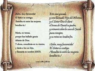 ¡Salve, muy favorecida!
El Señor es contigo;
/bendita tú entre las mujeres.
bendita tú./
María, no temas,
porque has hallado gracia
delante de Dios.
Y ahora, concebirás en tu vientre,
y darás a luz un hijo,
y llamarás su nombre JESÚS.
Lucas 1:28b y 30b-33
 