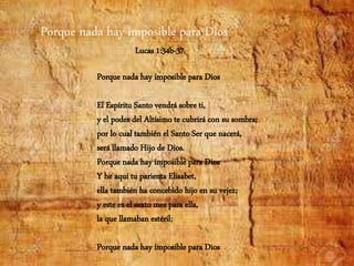 Porque nada hay imposible para Dios
El Espíritu Santo vendrá sobre ti,
y el poder del Altísimo te cubrirá con su sombra;
por lo cual también el Santo Ser que nacerá,
será llamado Hijo de Dios.
Porque nada hay imposible para Dios
Y he aquí tu parienta Elisabet,
ella también ha concebido hijo en su vejez;
y este es el sexto mes para ella,
la que llamaban estéril;
Porque nada hay imposible para Dios
Porque nada hay imposible para Dios
Lucas 1:34b-37
 