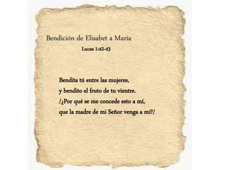 Bendición de Elisabet a María
Lucas 1:42-43
Bendita tú entre las mujeres,
y bendito el fruto de tu vientre.
/¿Por qué se me concede esto a mí,
que la madre de mi Señor venga a mí?/
 