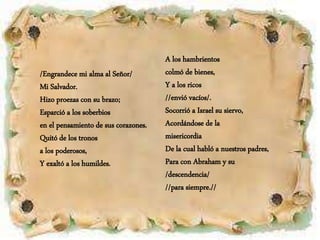 /Engrandece mi alma al Señor/
Mi Salvador.
Hizo proezas con su brazo;
Esparció a los soberbios
en el pensamiento de sus corazones.
Quitó de los tronos
a los poderosos,
Y exaltó a los humildes.
A los hambrientos
colmó de bienes,
Y a los ricos
//envió vacíos/.
Socorrió a Israel su siervo,
Acordándose de la
misericordia
De la cual habló a nuestros padres,
Para con Abraham y su
/descendencia/
//para siempre.//
 