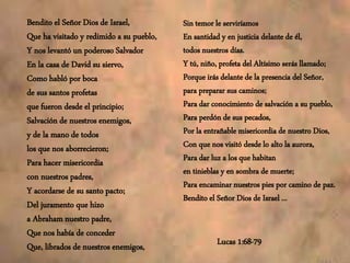 Bendito el Señor Dios de Israel,
Que ha visitado y redimido a su pueblo,
Y nos levantó un poderoso Salvador
En la casa de David su siervo,
Como habló por boca
de sus santos profetas
que fueron desde el principio;
Salvación de nuestros enemigos,
y de la mano de todos
los que nos aborrecieron;
Para hacer misericordia
con nuestros padres,
Y acordarse de su santo pacto;
Del juramento que hizo
a Abraham nuestro padre,
Que nos había de conceder
Que, librados de nuestros enemigos,
Sin temor le serviríamos
En santidad y en justicia delante de él,
todos nuestros días.
Y tú, niño, profeta del Altísimo serás llamado;
Porque irás delante de la presencia del Señor,
para preparar sus caminos;
Para dar conocimiento de salvación a su pueblo,
Para perdón de sus pecados,
Por la entrañable misericordia de nuestro Dios,
Con que nos visitó desde lo alto la aurora,
Para dar luz a los que habitan
en tinieblas y en sombra de muerte;
Para encaminar nuestros pies por camino de paz.
Bendito el Señor Dios de Israel ...
Lucas 1:68-79
 