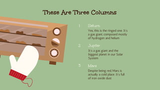These Are Three Columns
Saturn
Yes, this is the ringed one. It’s
a gas giant, composed mostly
of hydrogen and helium
Jupiter
It’s a gas giant and the
biggest planet in our Solar
System
Mars
Despite being red, Mars is
actually a cold place. It’s full
of iron oxide dust
1
2
3
 