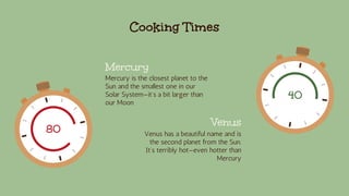Cooking Times
Mercury
Mercury is the closest planet to the
Sun and the smallest one in our
Solar System—it’s a bit larger than
our Moon
Venus
Venus has a beautiful name and is
the second planet from the Sun.
It’s terribly hot—even hotter than
Mercury
80
40
 