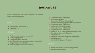 Did you like the resources on this template? Get them for
free at our other websites.
ICONS
● Pack desserts and candies 10
● Pack bakery 31
VECTORS
● Flat bakery elements and accessories
● Crepe recipe graphic
● Gingerbread dolls collection
● Set of delicious and decorative gingerbread cookies
● Gingerbread house collection
● Intricate gingerbread house collection
● Gingerbread house collection II
● Gingerbread alphabet
● Gingerbread christmas alphabet pack
● Intricate decoration gingerbread house collection
● Gingerbread house collection III
● Hand drawn cheesecake recipe
● Gingerbread house collection IV
● Gingerbread house collection V
● Modern to do list collection with notebook paper
● Cute bakery elements in flat design
● Cake collection
● Flat design characters doing time management
● Bakery elements
● Business landing page with laptop
PHOTOS
● Woman with a santa hat decorating cookies
● Hand decorating cookies
Resources
 