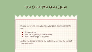 The Slide Title Goes Here!
Do you know what helps you make your point clear? Lists like this
one:
● They’re simple
● You can organize your ideas clearly
● You’ll never forget to buy milk!
And the most important thing: the audience won’t miss the point of
your presentation
 