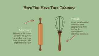 Here You Have Two Columns
Mercury
Mercury is the closest
planet to the Sun and
the smallest one in our
Solar System—it’s a bit
larger than our Moon
Venus
Venus has a beautiful
name and is the
second planet from
the Sun. Its
atmosphere is
extremely poisonous
 