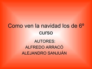 Como ven la navidad los de 6º curso AUTORES: ALFREDO ARRACÓ ALEJANDRO SANJUÁN