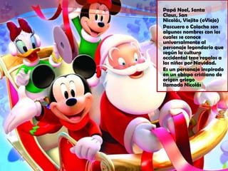 Papá Noel, Santa
Claus, San
Nicolás, Viejito (oViejo)
Pascuero o Colacho son
algunos nombres con los
cuales se conoce
universalmente al
personaje legendario que
según la cultura
occidental trae regalos a
los niños por Navidad.
Es un personaje inspirado
en un obispo cristiano de
origen griego
llamado Nicolás
 