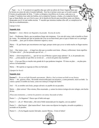 Papá — Lc. 2: Y aconteció en aquellos días que salió un edicto de César Augusto, para que
se hiciera un censo de todo el mundo habitado. Este fue el primer censo que se levantó cuando
Cirenio era gobernador de Siria. Y todos se dirigían a inscribirse en el censo, cada uno a su
ciudad. Y también José subió de Galilea, de la ciudad de Nazaret, a Judea, a la ciudad de David
que se llama Belén, por ser él de la casa y de la familia de David, para inscribirse junto con María,
desposada con él, la cual estaba encinta. Y sucedió que mientras estaban ellos allí, se cumplieron los
días de su alumbramiento...
(Apaga la luz)
Segundo Acto
Escena 1 — José y María van llegando a la posada. Escena de noche.
José — Perdóname, María, que no pudimos llegar más temprano. Con esto del censo, todo el pueblo se llenó
de visitas. No entiendo por qué no puedes dar a luz en un buen hotel, pero sé que el Señor nos va a proteger.
Un establo … pues, por lo menos estaremos seguros y secos.
María — Sí, qué bueno que encontramos este lugar, porque siento que ya no se tarda mucho en llegar nuestro
bebé.
José — Hay tantas cosas … el ángel nos dijo que su nombre será Jesús. (Pausa y reflexiona) Jesús significa
“El Señor salva”. ¿No has pensado que tal vez …?
María — (Interrumpiéndolo) ¡… que tal vez sea al Mesías a quien cargo adentro! Sí, sí, he pensado esto.
Pero … ¿cómo puede ser que Dios se revela así … a través de gente muy humilde?
José — Creo que Dios es mucho más grande de lo que podemos imaginar. Él tiene un plan … un plan para
salvar a la humanidad.
María — Mi espíritu se regocija en Dios mi Salvador.
(Apagan las luces)
Segundo Acto
Escena 2 — Se oye un bebé llorando suavemente...María y José ya tienen un bebé en sus brazos.
María — Ah...gracias a Dios. Ha tenido misericordia para con nosotros, y como prometió, nació un bebé. Le
vamos a poner el nombre de Jesús, como nos instruyó el ángel del Señor.
José — Sí, su nombre será Jesús, porque salvará a su pueblo de sus pecados.
María — ¡Qué curioso! Dios mismo, Dios encarnado...y somos los únicos testigos de este milagro, este hecho
divino.
(Pasa unos momentos...y entran los pastores con ansia, buscando al niño)
Pastor 1 — ¿Ya llegamos? Parece que el bebé está aquí.
Pastor 2 — ¡Sí, sí! Miren todos. ¡Ahí está el bebé anunciado por los ángeles, con sus padres!
Pastor 3 — ¡Qué bueno! ¡Qué maravilloso! Justo como nos dijeron los ángeles, envuelto en pañales y
acostado en un pesebre.
Pastor 4 — ¡Ya ha llegado nuestro Salvador, nuestro Mesías, Cristo el Señor!

10

 