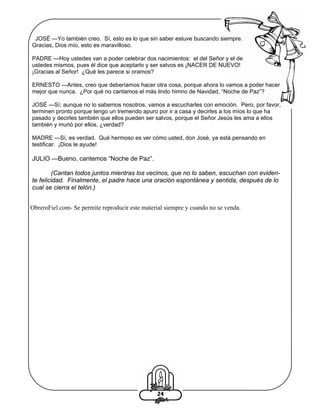 JOSÉ —Yo también creo. Sí, esto es lo que sin saber estuve buscando siempre.
Gracias, Dios mío, esto es maravilloso.
PADRE —Hoy ustedes van a poder celebrar dos nacimientos: el del Señor y el de
ustedes mismos, pues él dice que aceptarlo y ser salvos es ¡NACER DE NUEVO!
¡Gracias al Señor! ¿Qué les parece si oramos?
ERNESTO —Antes, creo que deberíamos hacer otra cosa, porque ahora lo vamos a poder hacer
mejor que nunca. ¿Por qué no cantamos el más lindo himno de Navidad, “Noche de Paz”?
JOSÉ —Sí; aunque no lo sabemos nosotros, vamos a escucharles con emoción. Pero, por favor,
terminen pronto porque tengo un tremendo apuro por ir a casa y decirles a los míos lo que ha
pasado y decirles también que ellos pueden ser salvos, porque el Señor Jesús les ama a ellos
también y murió por ellos, ¿verdad?
MADRE —Sí, es verdad. Qué hermoso es ver cómo usted, don José, ya está pensando en
testificar. ¡Dios le ayude!

JULIO —Bueno, cantemos “Noche de Paz”.
(Cantan todos juntos mientras los vecinos, que no lo saben, escuchan con evidente felicidad. Finalmente, el padre hace una oración espontánea y sentida, después de lo
cual se cierra el telón.)
ObreroFiel.com- Se permite reproducir este material siempre y cuando no se venda.

24

 