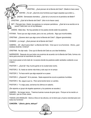 CRISTINA: ¿Qué piensan de la Banda del Cielo? (Nadie le hace caso)
SAFIRA: ¡Ya sé! ¿Qué tal unos hombres que tragan espadas que arden y...
ZADOK: Demasiado dramático. ¿Qué tal un anuncio en el periódico de Belén?
CRISTINA: ¿Qué tal la Banda del Cielo? (Aún no le hacen caso)
SET: Piénsalo bien, Zadok, los pastores no compran periódicos. ¿Qué tal si se escribo en la
pared? Salió bien con el rey Belsasar.
JOSÍAS: Mala idea. No hay paredes en los pastos donde están los pastores.
FATANA: Tiene que ser algo simple, pero a la vez, profundo. Algo que inconfundible.
CRISTINA: ¿Quieres decir que algo como la Banda del Cielo? (Siguen ignorándola).
SHIMANI: ¡Lo tengo! ¿Qué piensan de la Banda del Cielo?
GABRIEL: ¡Si! ¡Qué buena idea! La Banda del Cielo. Creo que sí va a funcionar. Ahora, ¿qué
estabas diciendo, Cristina?
CRISTINA: No dije nada. Creo que la Banda del Cielo es una idea fantástica.
NARRADOR: Después de que todos nos pusimos de acuerdo con la Banda del Cielo, fuimos a la
tierra para anunciar el nacimiento de Jesús.
(Las luces pasan al otro lado de la escena donde los pastores están sentados cuidando a sus
ovejas.)
PASTOR 1: ¿Qué tal! Hay mucha gente en la ciudad esta noche.
PASTOR 2: Si, hasta se siente más triste y solo aquí en el campo
PASTOR 3: Te hace sentir que algo especial va a pasar.
PASTOR 4: ¿Especial? Ni lo pienses. Nada especial les ocurre a pastores humildes.
PASTOR 5: No, seguro que no. Pero sería bonito tener un cambio.
PASTOR 3: Y si algo pasa, seríamos los últimos en saberlo.
(De repente un grupo de ángeles aparecen y los pastores se asustan.)
GABRIEL: No tengan temor. Traemos buenas nuevas de gran gozo. Porque os ha nacido un
Salvador, que es Cristo Jesús.
TODOS LOS ANGELES: Gloria a Dios en las alturas y en la tierra paz y buena voluntad para con
todos los hombres!
CANCIÓN: “¡Gloria, gloria, aleluya!”

31

 