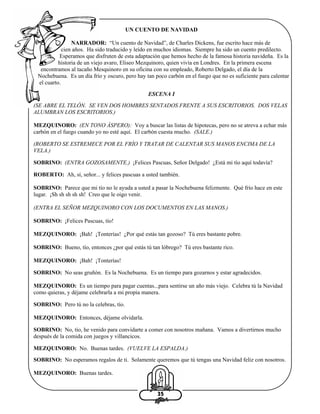 UN CUENTO DE NAVIDAD
NARRADOR: “Un cuento de Navidad”, de Charles Dickens, fue escrito hace más de
cien años. Ha sido traducido y leído en muchos idiomas. Siempre ha sido un cuento predilecto.
Esperamos que disfruten de esta adaptación que hemos hecho de la famosa historia navideña. Es la
historia de un viejo avaro, Eliseo Mezquinoro, quien vivía en Londres. En la primera escena
encontramos al tacaño Mesquinoro en su oficina con su empleado, Roberto Delgado, el día de la
Nochebuena. Es un día frío y oscuro, pero hay tan poco carbón en el fuego que no es suficiente para calentar
el cuarto.
ESCENA I
(SE ABRE EL TELÓN. SE VEN DOS HOMBRES SENTADOS FRENTE A SUS ESCRITORIOS. DOS VELAS
ALUMBRAN LOS ESCRITORIOS.)
MEZQUINORO: (EN TONO ÁSPERO): Voy a buscar las listas de hipotecas, pero no se atreva a echar más
carbón en el fuego cuando yo no esté aquí. El carbón cuesta mucho. (SALE.)
(ROBERTO SE ESTREMECE POR EL FRÍO Y TRATAR DE CALENTAR SUS MANOS ENCIMA DE LA
VELA.)
SOBRINO: (ENTRA GOZOSAMENTE.) ¡Felices Pascuas, Señor Delgado! ¿Está mi tío aquí todavía?
ROBERTO: Ah, sí, señor... y felices pascuas a usted también.
SOBRINO: Parece que mi tío no le ayuda a usted a pasar la Nochebuena felizmente. Qué frío hace en este
lugar. ¡Sh sh sh sh sh! Creo que le oigo venir.
(ENTRA EL SEÑOR MEZQUINORO CON LOS DOCUMENTOS EN LAS MANOS.)
SOBRINO: ¡Felices Pascuas, tío!
MEZQUINORO: ¡Bah! ¡Tonterías! ¿Por qué estás tan gozoso? Tú eres bastante pobre.
SOBRINO: Bueno, tío, entonces ¿por qué estás tú tan lóbrego? Tú eres bastante rico.
MEZQUINORO: ¡Bah! ¡Tonterías!
SOBRINO: No seas gruñón. Es la Nochebuena. Es un tiempo para gozarnos y estar agradecidos.
MEZQUINORO: Es un tiempo para pagar cuentas...para sentirse un año más viejo. Celebra tú la Navidad
como quieras, y déjame celebrarla a mi propia manera.
SOBRINO: Pero tú no la celebras, tío.
MEZQUINORO: Entonces, déjame olvidarla.
SOBRINO: No, tío, he venido para convidarte a comer con nosotros mañana. Vamos a divertirnos mucho
después de la comida con juegos y villancicos.
MEZQUINORO: No. Buenas tardes. (VUELVE LA ESPALDA.)
SOBRINO: No esperamos regalos de ti. Solamente queremos que tú tengas una Navidad feliz con nosotros.
MEZQUINORO: Buenas tardes.

35

 