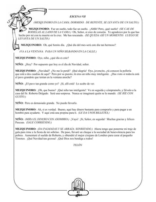 ESCENA VII
(MESQUINORO EN LA CAMA, DORMIDO. DE REPENTE, SE LEVANTA DE UN SALTO.)
MEZQUINORO: Fue un sueño, todo fue un sueño. ¡Ahhh! Pero, ¡qué sueño! (SE CAE DE
RODILLAS AL LADO DE LA CAMA.) Oh, Señor, sí creo de corazón. Te agradezco por lo que has
hecho por mí con tu muerte en la cruz. Me has rescatado. (SE QUEDA ASÍ UN MOMENTO. LUEGO SE
LEVANTA DE UN SALTO.)
MEZQUINORO: Oh, qué bonito día. ¿Qué día del mes será este día tan hermoso?
(VA A LA VENTANA. PASA UN NIÑO SILBANDO EN LA CALLE.)
MEZQUINORO: Oye, niño, ¿qué día es este?
NIÑO: ¿Hoy? Por supuesto que hoy es el día de Navidad, señor.
MEZQUINORO: ¿Navidad? ¿No me lo perdí? ¡Qué alegría! Oye, jovencito, ¿tú conoces la pollería
que está a dos cuadras de aquí? Pero por su puesto, tú eres un niño muy inteligente. ¿Has visto si todavía está
el pavo grandote que tenían en la ventana anoche?
NIÑO: ¿El pavo tan grande como yo? ¡Sí, allí está! Lo acabo de ver.
MEZQUINORO: ¡Oh, que bueno! ¡Qué niño tan inteligente! Ve en seguida y cómpramelo, y llévalo a la
casa del Sr. Roberto Delgado. Será una sorpresa. Nunca se imaginará quién se lo mandó. (SE RÍE CON
GUSTO.)
NIÑO: Pero es demasiado grande. No puedo llevarlo.
MEZQUINORO: Ah, si es verdad. Bueno, aquí hay dinero bastante para comprarlo y para pagar a un
hombre para ayudarte. Y aquí está una propina para ti. (LE DA UNOS BILLETES.)
NIÑO: (MIRA EL DINERO CON ASOMBRO.) ¡Vaya! ¡Sí, Señor, en seguida! Muchas gracias y felices
Pascuas. (SALE CORRIENDO.)
MEZQUINORO: (DA PALMADAS Y SE ABRAZA, SONRIENDO.) Ahora tengo que ponerme mi traje de
gala para irme a la fiesta de mi sobrino. De paso, llevaré un cheque a la sociedad de benevolencia para los
pobres. Aumentaré el sueldo de Roberto, y obtendré el mejor cirujano de Londres para curar al pequeño
Timoteo. ¡Qué Navidad tan gozosa! ¡Qué Dios nos bendiga a todos!
TELÓN

41

 