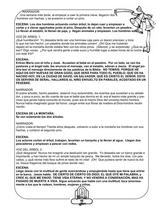 NARRADOR:
Una semana más tarde, al empezar a caer la primera nieve, llegaron dos
hombres con hachas, y se pusieron a cortar un pino.
ESCENA: Los dos hombres actuando cortan árbol, lo dejan caer y empiezan a
cortar y a clavar agachados junto al pino. Después de un rato, levantan un pesebre.
Lo llevan al establo, lo llenan de paja, y llegan animales y empiezan. Los hombres salen.
VOZ DE ÁRBOL 1:
¡Qué humillación! Yo deseaba tanto ser una hermosa caja para un tesoro precioso; y mira
lo que me han hecho: ¡un pesebre donde los animales comen! ¡Oh! Que me hubieran
dejado en la montaña donde estaba feliz con los otros pinos. (Silencio, y se sorprende) ¿Qué es
eso? Oigo voces. ¿Por qué vendrá gente a este sucio y humilde lugar a estas horas de la noche y
con este frió?
ESCENA:
Entran María con el niño y José. Acuestan al bebé en el pesebre. Por un lado, se ven los
pastores y el ángel sale, les anuncia el mensaje, van al establo, adoran a Jesús. El ángel podría leer el mensaje directamente de las palabras de la Biblia: NO TEMÁIS; PORQUE HE
AQUÍ OS DOY NUEVAS DE GRAN GOZO, QUE SERÁ PARA TODO EL PUEBLO; QUE OS HA
NACIDO HOY, EN LA CIUDAD DE DAVID, UN SALVADOR, QUE ES CRISTO EL SEÑOR. ESTO
OS SERVIRÁ DE SEÑAL; HALLAREIS AL NIÑO ENVUELTO EN PAÑALES, ACOSTADO EN UN
PESEBRE.
NARRADOR:
El pobre arbolito, hecho pesebre, observó muy sorprendido, los eventos que sucedían a su alrededor, y poco a poco, se dio cuenta de que el bebé que dormía en él, era el tesoro más grande y precioso que jamás había conocido el mundo, pues era el mismo Dios del universo hecho hombre.
Nunca había imaginado gozar tal honor, cargar entre sus fibras de madera al Dios-hombre recién
nacido.
ESCENA DE LA MONTAÑA:
Se ven solamente los dos árboles.
NARRADOR:
¡Cómo vuela el tiempo! Treinta años después, volvieron a subir a la montaña los hombres con sus
hachas, y cortaron el segundo pino.
ESCENA:
Los actores cortan el árbol, trabajan, levantan un barquito y lo llevan al agua. Llegan dos
pescadores y empiezan a pescar con redes.
VOZ DEL ÁRBOL 2 :
¡Qué desgracia! Nunca me imaginé una desilusión tan grande. Yo deseaba ser un barco grande e
importante, y han hecho de mí un simple barquito de pesca. Me llenarán, todos los días, con pescados, y ¡qué olores más feos sufriré el resto de mi vida! ¡Oh! Que pudiera sentir de nuevo la dulce, fresca fragancia del bosque de pinos donde nací.
ESCENA:
Llega Jesús con la multitud de gente acercándose y empujándole hasta que tiene que entrar
en la barca. Jesús habla: DE CIERTO DE CIERTO OS DIGO; EL QUE OYE MI PALABRA, y
CREE AL QUE ME ENVIÓ, TIENE VIDA ETERNA; Y NO VENDRÁ A CONDENACIÓN, MAS HA
PASADO DE MUERTE A VIDA. Sigue actuando que habla con una multitud, toca amorosamente a los que le rodean, hombres, mujeres y niños.

46

 