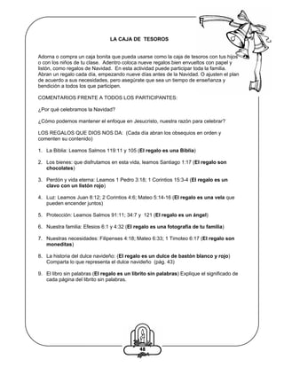 LA CAJA DE TESOROS

Adorna o compra un caja bonita que pueda usarse como la caja de tesoros con tus hijos
o con los niños de tu clase. Adentro coloca nueve regalos bien envueltos con papel y
listón, como regalos de Navidad. En esta actividad puede participar toda la familia.
Abran un regalo cada día, empezando nueve días antes de la Navidad. O ajusten el plan
de acuerdo a sus necesidades, pero asegúrate que sea un tiempo de enseñanza y
bendición a todos los que participen.
COMENTARIOS FRENTE A TODOS LOS PARTICIPANTES:
¿Por qué celebramos la Navidad?
¿Cómo podemos mantener el enfoque en Jesucristo, nuestra razón para celebrar?
LOS REGALOS QUE DIOS NOS DA: (Cada día abran los obsequios en orden y
comenten su contenido)
1. La Biblia: Leamos Salmos 119:11 y 105 (El regalo es una Biblia)
2. Los bienes: que disfrutamos en esta vida, leamos Santiago 1:17 (El regalo son
chocolates)
3. Perdón y vida eterna: Leamos 1 Pedro 3:18; 1 Corintios 15:3-4 (El regalo es un
clavo con un listón rojo)
4. Luz: Leamos Juan 8:12; 2 Corintios 4:6; Mateo 5:14-16 (El regalo es una vela que
pueden encender juntos)
5. Protección: Leamos Salmos 91:11; 34:7 y 121 (El regalo es un ángel)
6. Nuestra familia: Efesios 6:1 y 4:32 (El regalo es una fotografía de tu familia)
7. Nuestras necesidades: Filipenses 4:18; Mateo 6:33; 1 Timoteo 6:17 (El regalo son
moneditas)
8. La historia del dulce navideño: (El regalo es un dulce de bastón blanco y rojo)
Comparta lo que representa el dulce navideño (pág. 43)
9. El libro sin palabras (El regalo es un librito sin palabras) Explique el significado de
cada página del librito sin palabras.

48

 