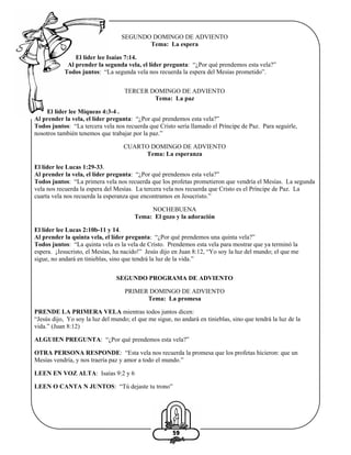 SEGUNDO DOMINGO DE ADVIENTO
Tema: La espera
El líder lee Isaías 7:14.
Al prender la segunda vela, el líder pregunta: “¿Por qué prendemos esta vela?”
Todos juntos: “La segunda vela nos recuerda la espera del Mesías prometido”.
TERCER DOMINGO DE ADVIENTO
Tema: La paz
El líder lee Miqueas 4:3-4 .
Al prender la vela, el líder pregunta: “¿Por qué prendemos esta vela?”
Todos juntos: “La tercera vela nos recuerda que Cristo sería llamado el Príncipe de Paz. Para seguirle,
nosotros también tenemos que trabajar por la paz.”
CUARTO DOMINGO DE ADVIENTO
Tema: La esperanza
El líder lee Lucas 1:29-33.
Al prender la vela, el líder pregunta: “¿Por qué prendemos esta vela?”
Todos juntos: “La primera vela nos recuerda que los profetas prometieron que vendría el Mesías. La segunda
vela nos recuerda la espera del Mesías. La tercera vela nos recuerda que Cristo es el Príncipe de Paz. La
cuarta vela nos recuerda la esperanza que encontramos en Jesucristo.”
NOCHEBUENA
Tema: El gozo y la adoración
El líder lee Lucas 2:10b-11 y 14.
Al prender la quinta vela, el líder pregunta: “¿Por qué prendemos una quinta vela?”
Todos juntos: “La quinta vela es la vela de Cristo. Prendemos esta vela para mostrar que ya terminó la
espera. ¡Jesucristo, el Mesías, ha nacido!” Jesús dijo en Juan 8:12, “Yo soy la luz del mundo; el que me
sigue, no andará en tinieblas, sino que tendrá la luz de la vida.”
SEGUNDO PROGRAMA DE ADVIENTO
PRIMER DOMINGO DE ADVIENTO
Tema: La promesa
PRENDE LA PRIMERA VELA mientras todos juntos dicen:
“Jesús dijo, Yo soy la luz del mundo; el que me sigue, no andará en tinieblas, sino que tendrá la luz de la
vida.” (Juan 8:12)
ALGUIEN PREGUNTA: “¿Por qué prendemos esta vela?”
OTRA PERSONA RESPONDE: “Esta vela nos recuerda la promesa que los profetas hicieron: que un
Mesías vendría, y nos traería paz y amor a todo el mundo.”
LEEN EN VOZ ALTA: Isaías 9:2 y 6
LEEN O CANTA N JUNTOS: “Tú dejaste tu trono”

59

 