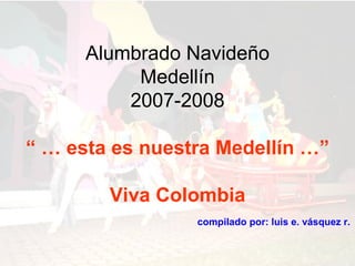 Alumbrado Navideño
           Medellín
          2007-2008

“ … esta es nuestra Medellín …”

        Viva Colombia
                 compilado por: luis e. vásquez r.