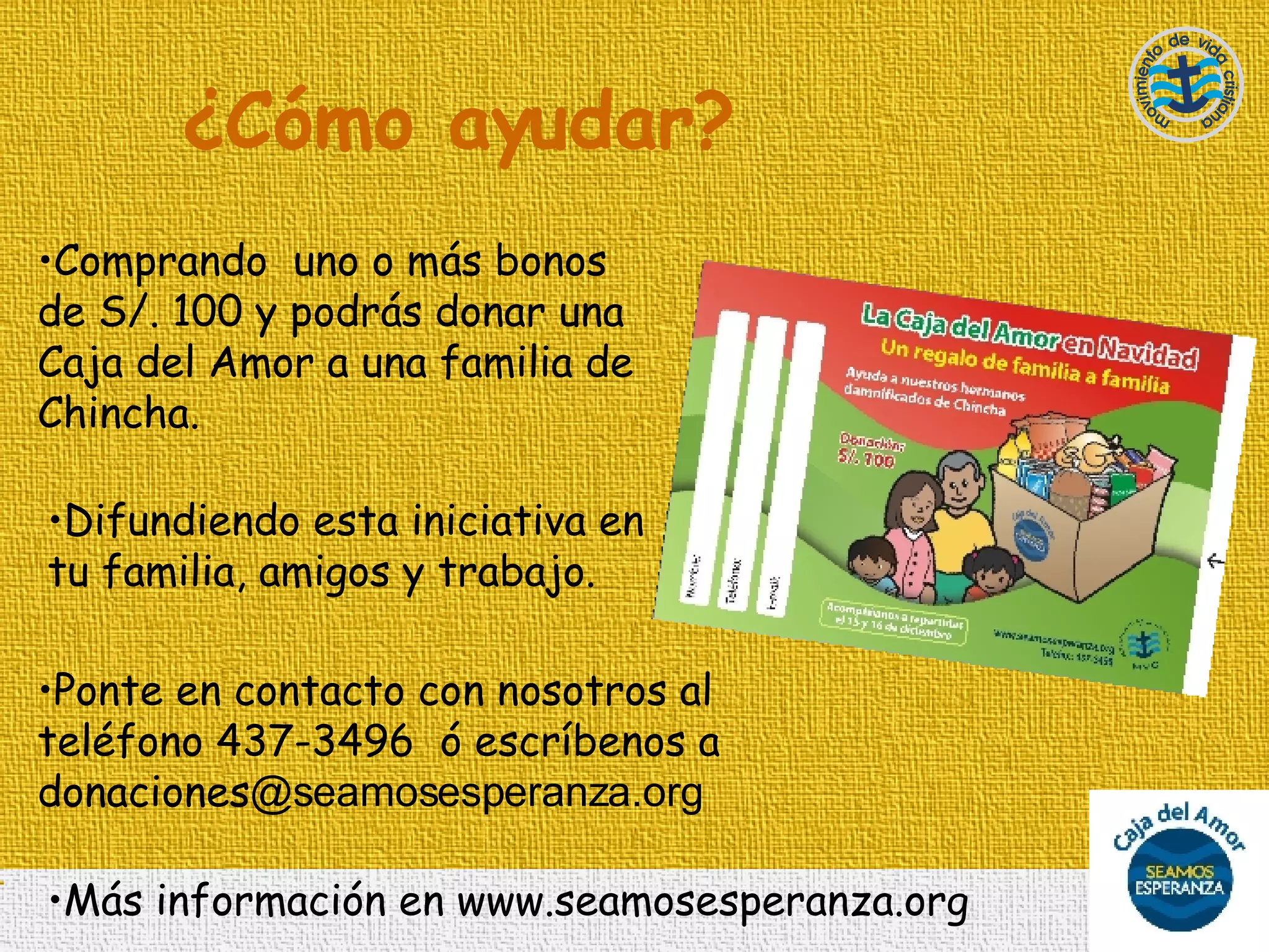 ¿Cómo ayudar? Comprando  uno o más bonos de S/. 100 y podrás donar una Caja del Amor a una familia de Chincha. Difundiendo esta iniciativa en tu familia, amigos y trabajo. Ponte en contacto con nosotros al teléfono 437-3496  ó escríbenos a donaciones @seamosesperanza.org   Más información en www.seamosesperanza.org 