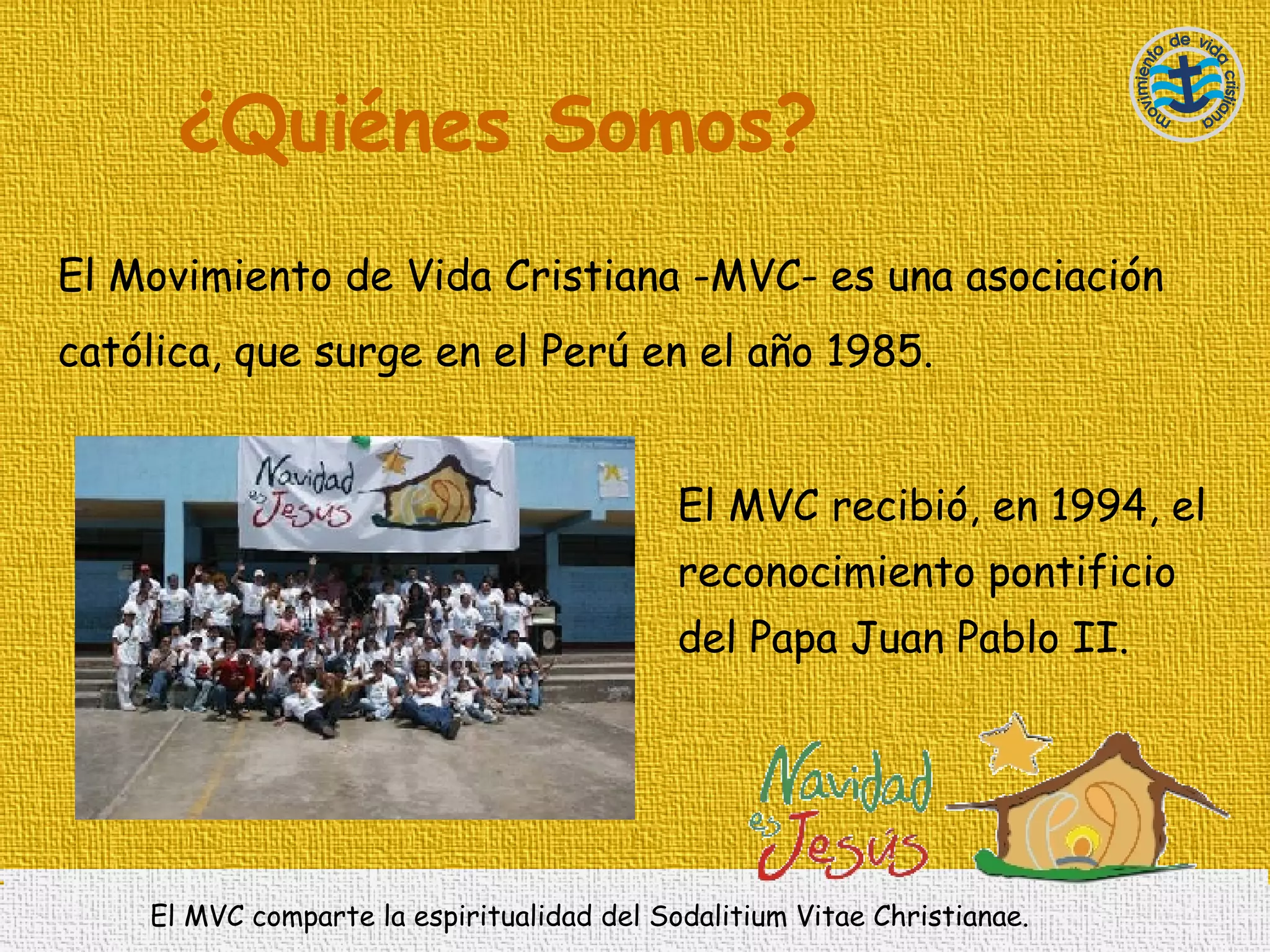 ¿ Quiénes Somos? El Movimiento de Vida Cristiana -MVC- es una asociación católica, que surge en el Perú en el año 1985.   El MVC recibió, en 1994, el reconocimiento pontificio del Papa Juan Pablo II.  El MVC comparte la espiritualidad del Sodalitium Vitae Christianae.  