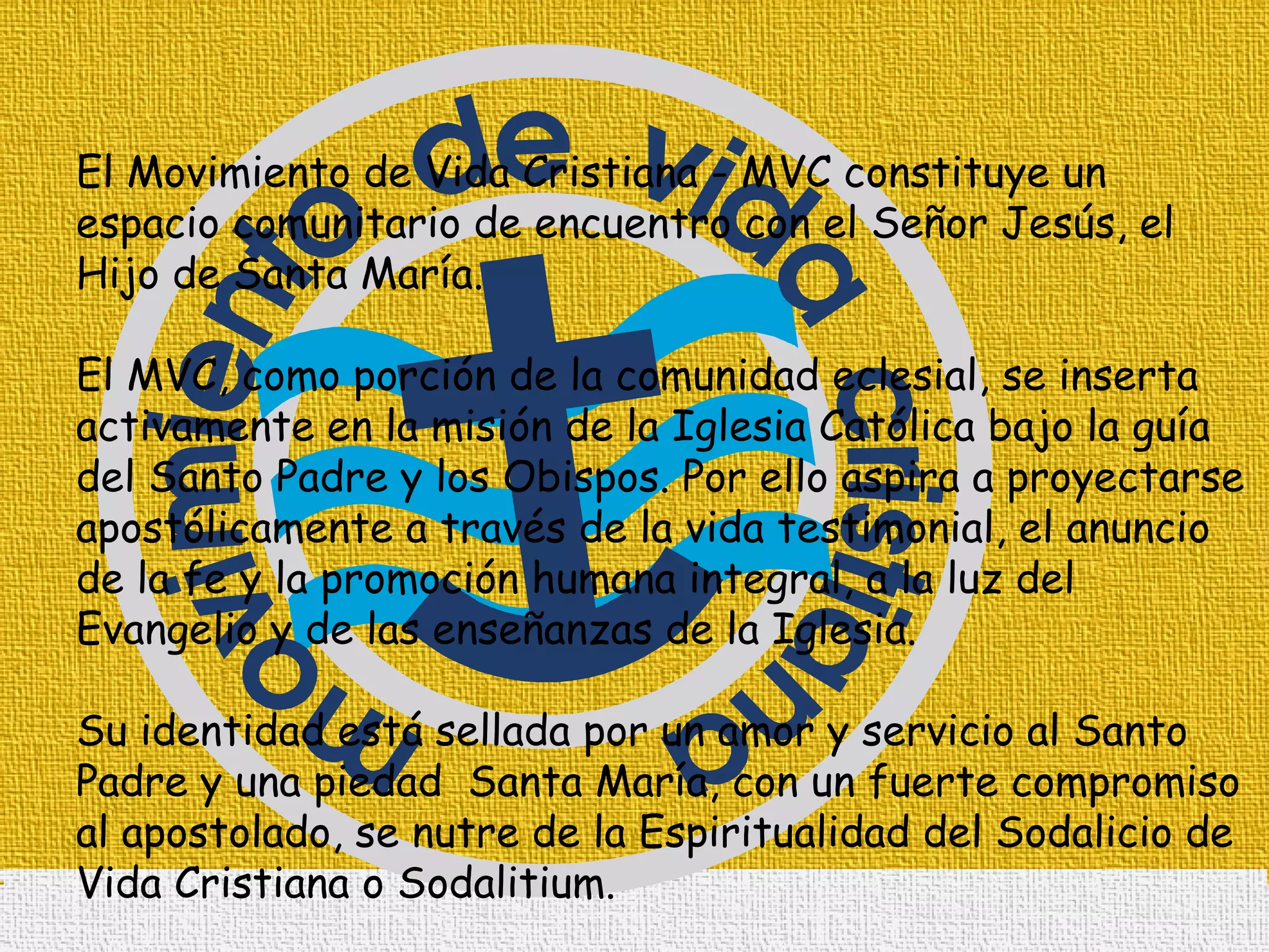 El Movimiento de Vida Cristiana - MVC constituye un espacio comunitario de encuentro con el Señor Jesús, el Hijo de Santa María. El MVC, como porción de la comunidad eclesial, se inserta activamente en la misión de la Iglesia Católica bajo la guía del Santo Padre y los Obispos. Por ello aspira a proyectarse apostólicamente a través de la vida testimonial, el anuncio de la fe y la promoción humana integral, a la luz del Evangelio y de las enseñanzas de la Iglesia.  Su identidad está sellada por un amor y servicio al Santo Padre y una piedad  Santa María, con un fuerte compromiso al apostolado, se nutre de la Espiritualidad del Sodalicio de Vida Cristiana o Sodalitium. 