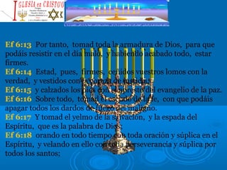 Ef 6:13 Por tanto, tomad toda la armadura de Dios, para que
podáis resistir en el día malo, y habiendo acabado todo, estar
firmes.
Ef 6:14 Estad, pues, firmes, ceñidos vuestros lomos con la
verdad, y vestidos con la coraza de justicia,
Ef 6:15 y calzados los pies con el apresto del evangelio de la paz.
Ef 6:16 Sobre todo, tomad el escudo de la fe, con que podáis
apagar todos los dardos de fuego del maligno.
Ef 6:17 Y tomad el yelmo de la salvación, y la espada del
Espíritu, que es la palabra de Dios;
Ef 6:18 orando en todo tiempo con toda oración y súplica en el
Espíritu, y velando en ello con toda perseverancia y súplica por
todos los santos;
 