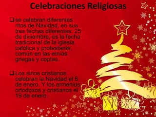 Celebraciones Religiosas
se celebran diferentes
ritos de Navidad, en sus
tres fechas diferentes: 25
de diciembre, es la fecha
tradicional de la iglesia
católica y protestante,
común en las etnias
griegas y coptas.
Los sirios cristianos
celebran la Navidad el 6
de enero. Y los armenios
ortodoxos y cristianos el
19 de enero.