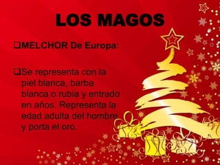 LOS MAGOS
MELCHOR De Europa:
Se representa con la
piel blanca, barba
blanca o rubia y entrado
en años. Representa la
edad adulta del hombre
y porta el oro.
