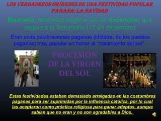 Brumalia, festividad pagana (25 de diciembre) que
seguía a la Saturnalia (17-24 diciembre)
Eran unas celebraciones paganas (idólatra, de los pueblos
paganos) muy popular en honor al “nacimiento del sol”.

PROCESIÓN
DE LA VIRGEN
DEL SOL
Estas festividades estaban demasiado arraigadas en las costumbres
paganas para ser suprimidas por la influencia católica, por lo cual
las aceptaron como práctica religiosa para ganar adeptos, aunque
sabían que no eran y no son agradables a Dios.

 