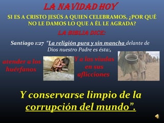 SI ES A CRISTO JESÚS A QUIEN CELEBRAMOS, ¿POR QUÉ
NO LE DAMOS LO QUE A ÉL LE AGRADA?
Santiago 1:27 “La religión pura y sin mancha delante de
Dios nuestro Padre es ésta:,

atender a los
huérfanos

Y a las viudas
en sus
aflicciones

Y conservarse limpio de la
corrupción del mundo”.

 