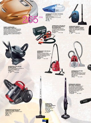 ASPIRADOR DE MESA SÓLIDOS/
LÍQUIDOS

265

,00€

Montaje en pared, contenido 0,5 l. filtro
lavable, aspira seco y
mojado, uso inalámbrico 10-15 minutos.

24,45

€

Ref. 25.834

ASPIRADOR CON BOLSA
DE COCHE PAV1205-XJ
BLACK&DECKER

ASPIRADOR AB2751
PARQUET SPRINTEC SOLAC

59,95

ROBOT ASPIRADOR
INTELIGENTE “DEEPOO”

79,90

“Recogetodo” para automóvil,
con acción ciclónica, 10 posiciones,
5 accesorios y bolsa de transporte.

Detección inteligente de la cantidad de polvo
por zonas. Ajuste automático a cualquier tipo
de suelo, incluyendo moquetas y alfombras.
Pantalla luminosa LCD que facilita la
programación de diversas funciones. Limpia
debajo de muebles, en esquinas y bordes. Evita
desniveles, escaleras y espacios delimitados.
Ref. 25.164

€

Ref. 25.185

Suela de acero Potencia de aspiración:
2.000 W. máx. Cepillo especial PARQUET
y cepillo. Standard metálico conmutable.
Regalo 5 bolsas.
€

Ref. 25.233

ASPIRADOR CON BOLSA
ROWENTA

2000 W. Alto nivel de filtrado:
microfiltro. Indicador de bolsa y filtro
lleno. Boquilla parquet. Boquilla
tapicerías + boquilla para ranuras.
Ruedas ultradeslizantes.

89,90

€

Ref. 25.445

ASPIRADOR CON BOLSA
AC4820 UFESA

Potencia 2000 W. Volumen de la Bolsa 2,5
litros. cepillo PARQUET
y cepillo especial MASCOTAS.

79,90

€

ASPIRADOR AB-1822
ELECTROLUX

Ref. 25.200

Potencia máxima 2.000W. Tecnología
ciclónica. Microfiltro lavable y Filtro
HEPA. Ruedas Soft. Cepillo Parketto.

92,90

€

Ref. 25.378

ASPIRADOR VERTICAL
AIR FORCE ROWENTA

18 V. Sin cable y con autonomía de 40
min. Indicador de carga de batería.
Sin bolsa. Sistema Air Force Cyclonic.
Boquilla Delta. Depósito extraíble 0,9 l.
Asa ergonómica, fácil manejo y posición
vertical permanente. Función turbo:
2 posiciones de encendido.

169,90

ASPIRADOR
VERTICAL SIN
CABLE SPEEDFIGHT
1.8 TAURUS
ASPIRADOR SIN BOLSA F40
TURBOCYCLONE TAURUS

350W. de succión. Diseño compacto. Zapata
parquet. 2000W / 2L .

95,00
Ref. 25.376

€

Instant auto on-off: auto
apagado en posición
vertical. 18V.

109,00

€

Ref. 25.377

€

Ref. 25.455

 