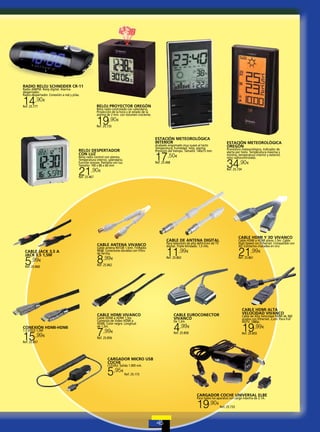 RADIO RELOJ SCHNEIDER CR-11
Radio AM/FM. Reloj digital. Alarmadespertador.
Radio-despertador. Conexión a red y pilas.

14,90

€

RELOJ PROYECTOR OREGÓN

Ref. 25.777

Reloj radio controlado con calendario,
Proyección de la hora y el estado de la
alarma de 2 min. con volumen creciente.

19,90

€

Ref. 25.735

ESTACIÓN METEOROLÓGICA
INTERIOR

ESTACIÓN METEOROLÓGICA
OREGÓN

Acabado engomado muy suave al tacto
Temperatura, humedad, reloj, alarma.
Previsión del tiempo. Tamaño: 140x75 mm.

RELOJ DESPERTADOR
CON LUZ

17

Reloj radio control con alarma.
Temperatura interior, calendario.
Función snooze. Pantalla con luz.
Tamaño: 100 x 86 x 60 mm

Pronóstico meteorológico, Indicador de
alerta por hielo. Temperatura máxima y
mínima, temperatura interior y exterior,
reloj radiocontrolado.

,50€

34,90

€

Ref. 25.468

21,90

Ref. 25.734

€

Ref. 25.467

CABLE ANTENA VIVANCO
CABLE JACK 3,5 A
JACK 3,5 1,5M

5,99

€

Cable antena 901DB 1,5mt. TV/Radio
90dB. Conectores dorados con filtro
de ferrita.

8,99

Cable HDMI a HDMI plano 1,5m. Cable
High Speed con Ethernet. Compatible con
3D. Contactos chatados en oro.

Para televisión de alta definición de TV
digital. Triple blindado. 1,5 mts.

11,99

21,99

€

€

Ref. 25.863

€

Ref. 25.861

Ref. 25.862

Ref. 25.860

CABLE HDMI VIVANCO
CONEXIÓN HDMI-HDMI
1.3 GOLD 1,5M

15,99

CABLE HDMI Y 3D VIVANCO

CABLE DE ANTENA DIGITAL

€

Cable HDMI a HDMI 1,5m.
Conexión de Video HDMI a
HDMI. Color negro. Longitud
de 1,5m.

7,99

€

CABLE HDMI ALTA
VELOCIDAD VIVANCO

CABLE EUROCONECTOR
VIVANCO

Cable de Alta Velocidad HDMI de 360
grados con Ethernet. 2,om. Para Full
HDTV. 1080p.

De 1,2m.

4,99

19,99

€

Ref. 25.858

€

Ref. 25.859

Ref. 25.856

Ref. 25.857

CARGADOR MICRO USB
COCHE
(12/24v). Salida 1.000 mA.

5,95

€

Ref. 25.173

CARGADOR COCHE UNIVERSAL ELBE
Para todos los aparatos con carga máxima de 2.1A.

19,90

€

Ref. 25.733

 