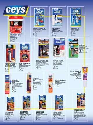 SUPERCEYS PINCEL 5G

Adhesivo instantáneo, transparente
de gran resistencia y fácil
aplicación, el pincel alcanza las
zonas más dificultosas.

3,75

€

AGUASTOP CAUCHO
FIBRAS ROJO CEYS

Ref. 25.252

Caucho acrílico con fibras,
revestimiento
impermeabilizante
antigoteras. 1 kg.

RESTAURADOR
CERÁMICO
BLANCO CEYS

Esmalte que repara rayadas,
golpes y desconchadas. 15 ml.

3,65

SUPERCEYS 3G

Adhesivo instantáneo,
transparente de gran
resistencia
y fácil aplicación.

1,95

€

€

Ref. 25.251

Ref. 25.253

6,25

€

Ref. 25.245

SELLACEYS

Evita filtraciones de
agua y humedad. Sella
y rellena grietas y
agujeros. 50 ml. Blanco o
traslucida.

1,75

€

Ref. 25.262 - 25.263

ADHESIVO MONTAJE
TRI-ACTION 20G CEYS
ADHESIVO MONTAJE
EXPRESS BL. CEYS
Para todos los materiales.
Máxima adherencia, pegado
permanente. Interior-Exterior.
Agarre inmediato. 100 ml.

3,65

€

MONTACK EXPRESS
CINTA CEYS

Agarre inicial inmediato gran
resistencia final. Interior,
exterior.

5

,85€

ARALDIT RÁPIDO

4,75

4,20

Ultra resistente y sellado
hermético. Pega, repara y sella
todo tipo de materiales. Resiste
agua, golpes y temperaturas
extremas. Translúcido.
€

Ref. 25.250

Seca rápidamente, resiste
golpes y vibraciones,
indicado
para unir y rellenar
superficies pequeñas. 5
+ 5 ml.
€

Ref. 25.259

Ref. 25.249

Ref. 25.246

MS-TECH BLANCO
CEYS

Pega, sella y repara,
resitente al agua humedad
y rayos uv. Tubo 125 g.

5,75

€

ADHESIVO
MONTAJE EXPRES
CEYS

MONTACK
PROFESIONAL
CEYS

Para todos los materiales.
Máxima adherencia,
pegado permanente.
Interior-Exterior. Agarre
inmediato.
300ml.

Adhesivo en base neopreno
para fijar y pegar todo
tipo de materiales. Gran
capacidad de relleno y
permanentemente elástico.
Cartucho
300 ml.

5

6,35

€

,25€

Ref. 25.248

SELLACEYS GRIETAS
BLANCO
Sella, aísla, rellana, juntas y
grietas. Cartucho.

1,85

€

Ref. 25.261

Ref. 25.247

Ref. 25.260

SÚPER BARRA
REPARADORA
MADERA CEYS
Fija pega sella y
reconstruye todo
tipo de maderas.

5,75

€

Ref. 25.255

SÚPER BARRA
REPARADORA
PIEDRA CEYS

Fija pega sella y reconstruye
todo tipo de piedras y
mármoles.

5,75

€

Ref. 25.257

SÚPER BARRA
REPARADORA
METAL CEYS

Fija pega sella y reconstruye
todo tipo
de metales.

5,75

€

Ref. 25.256

SÚPER BARRA
REPARADORA
PLÁSTICO CEYS

Fija pega sella y reconstruye
todo tipo de plásticos y PVC.

5,75

€

Ref. 25.258

REPARADOR EPOXI
BARRA MULTIUSO
CEYS

Indicada para multitud de
reparaciones del hogar.
Fácilmente moldeable. Fija,
pega, rellena y reconstruye
todo tipo de materiales. Súper
rápida. Seca en blanco. 52 g.

5,75

€

Ref. 25.254

 