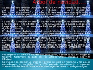 Es casi imposible imaginar una Navidad sin árbol navideño, símbolo de estas fechas
que      ha      perdurado      en     el     tiempo      y     las    generaciones.
Los hay de todos los tamaños, naturales, artificiales, con decoraciones sofisticadas y
otros más humildes, pero todos simbolizan el espíritu navideño. Su origen y
significado ha sido muy discutido, ya que hay varias versiones sobre el tema.

Se dice que la tradición del árbol de navidad tiene origen en las celebraciones dios
Frey, dios del sol y la fertilidad, en el norte de Europa. Luego cuando esos pueblos
fueron cristianizados, se tomó esta tradición dándole al árbol de navidad, un
significado diferente.
En el cristianismo, el árbol de navidad, recuerda al árbol de paraíso, donde estaba el
fruto que generó el polémico pecado original, y por consiguiente, recuerda que Jesús
es el que ha venido al mundo para que nuestros pecados sean perdonados.
También significa el árbol de la vida eterna, por ser de tipo perenne. En sus inicios
era decorado con elementos naturales, actualmente para su decoración se utilizan
una       amplísima       gama         de      adornos      artificiales  y     luces.
Aunque poco se habla de estos orígenes, el espíritu navideño es lo que cuenta, y el
árbol de navidad, es sinónimo de fiesta, alegría, momentos compartidos y amor
familiar.

Los orígenes del árbol de Navidad son germánicos, a pesar de que su imagen la
tengamos fuertemente asociada con los Estados Unidos, gracias a cine y la
televisión.
La tradición de adornar un árbol de Navidad se inició en Alemania y los países
escandinavos, en los siglos XVI y XVII, pasando posteriormente a Inglaterra.
Además del árbol también suele usarse otros vegetales como: muérdago o raigón.
 