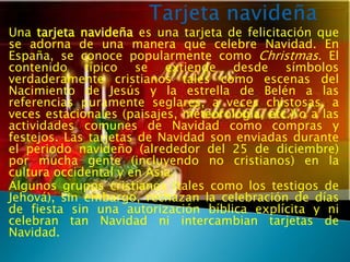 Una tarjeta navideña es una tarjeta de felicitación que
se adorna de una manera que celebre Navidad. En
España, se conoce popularmente como Christmas. El
contenido típico se extiende desde símbolos
verdaderamente cristianos tales como escenas del
Nacimiento de Jesús y la estrella de Belén a las
referencias puramente seglares, a veces chistosas, a
veces estacionales (paisajes, meteorología, etc.) o a las
actividades comunes de Navidad como compras y
festejos. Las tarjetas de Navidad son enviadas durante
el periodo navideño (alrededor del 25 de diciembre)
por mucha gente (incluyendo no cristianos) en la
cultura occidental y en Asia.
Algunos grupos cristianos (tales como los testigos de
Jehová), sin embargo, rechazan la celebración de días
de fiesta sin una autorización bíblica explícita y ni
celebran tan Navidad ni intercambian tarjetas de
Navidad.
 