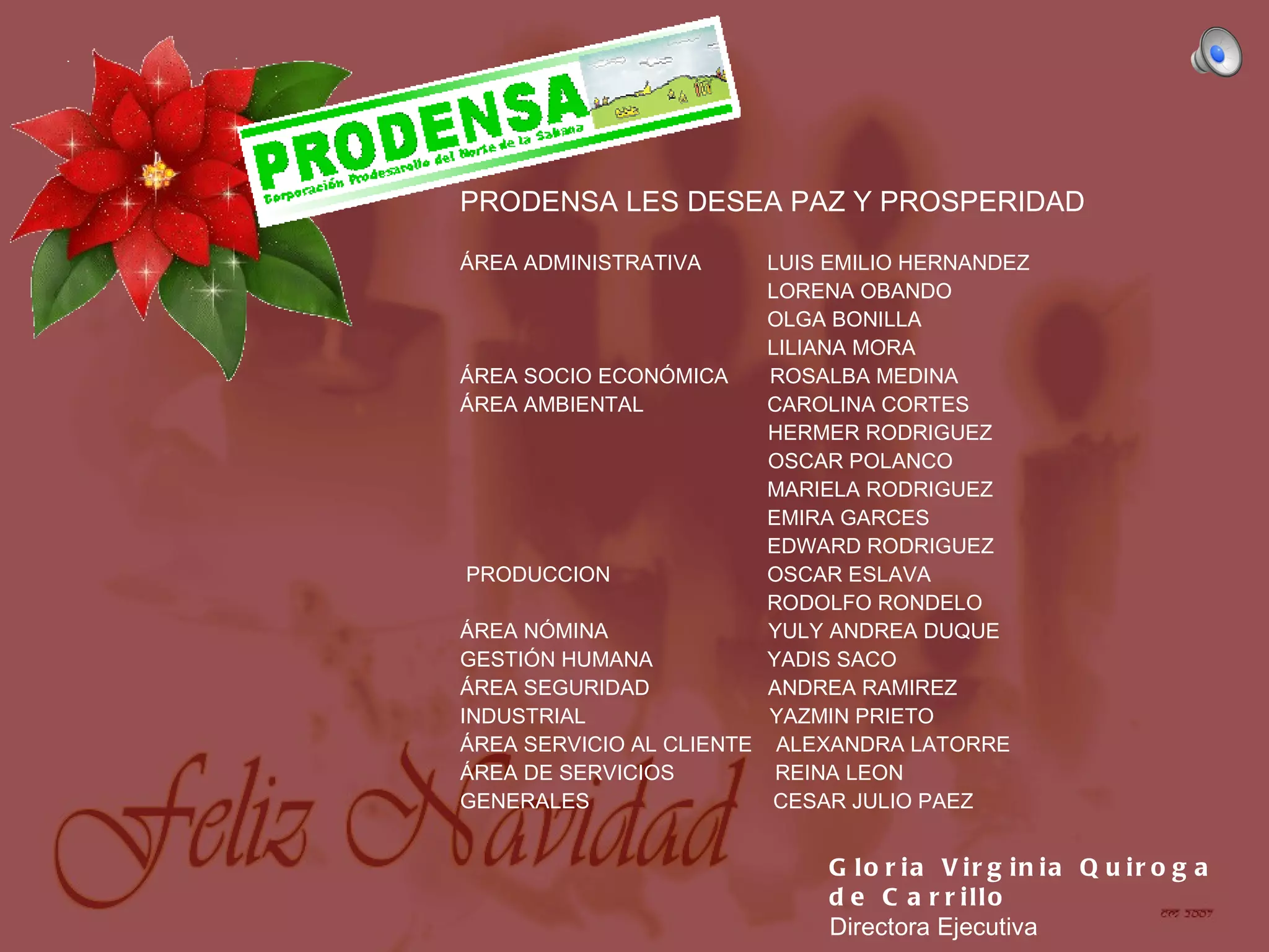 Gloria Virginia Quiroga de Carrillo Directora Ejecutiva PRODENSA LES DESEA PAZ Y PROSPERIDAD ÁREA ADMINISTRATIVA LUIS EMILIO HERNANDEZ LORENA OBANDO OLGA BONILLA LILIANA MORA ÁREA SOCIO ECONÓMICA ROSALBA MEDINA ÁREA AMBIENTAL CAROLINA CORTES HERMER RODRIGUEZ OSCAR POLANCO MARIELA RODRIGUEZ EMIRA GARCES EDWARD RODRIGUEZ PRODUCCION OSCAR ESLAVA RODOLFO RONDELO ÁREA NÓMINA YULY ANDREA DUQUE GESTIÓN HUMANA YADIS SACO ÁREA SEGURIDAD ANDREA RAMIREZ INDUSTRIAL YAZMIN PRIETO ÁREA SERVICIO AL CLIENTE ALEXANDRA LATORRE ÁREA DE SERVICIOS REINA LEON GENERALES CESAR JULIO PAEZ