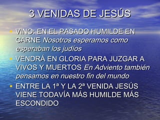 3 VENIDAS DE JESÚS3 VENIDAS DE JESÚS
• VINO: EN EL PASADO HUMILDE ENVINO: EN EL PASADO HUMILDE EN
CARNECARNE Nosotros esperamos comoNosotros esperamos como
esperaban los judíosesperaban los judíos
• VENDRÁ EN GLORIA PARA JUZGAR AVENDRÁ EN GLORIA PARA JUZGAR A
VIVOS Y MUERTOSVIVOS Y MUERTOS En Adviento tambiénEn Adviento también
pensamos en nuestro fin del mundopensamos en nuestro fin del mundo
• ENTRE LA 1ª Y LA 2ª VENIDA JESÚSENTRE LA 1ª Y LA 2ª VENIDA JESÚS
VIENE TODAVÍA MÁS HUMILDE MÁSVIENE TODAVÍA MÁS HUMILDE MÁS
ESCONDIDOESCONDIDO
 