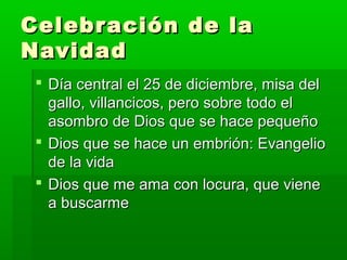  Día central el 25 de diciembre, misa delDía central el 25 de diciembre, misa del
gallo, villancicos, pero sobre todo elgallo, villancicos, pero sobre todo el
asombro de Dios que se hace pequeñoasombro de Dios que se hace pequeño
 Dios que se hace un embrión: EvangelioDios que se hace un embrión: Evangelio
de la vidade la vida
 Dios que me ama con locura, que vieneDios que me ama con locura, que viene
a buscarmea buscarme
Celebración de laCelebración de la
NavidadNavidad
 