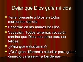 Dejar que Dios guíe mi vidaDejar que Dios guíe mi vida
Tener presente a Dios en todosTener presente a Dios en todos
momentos del díamomentos del día
Ponerme en las manos de DiosPonerme en las manos de Dios
Vocación: Todos tenemos vocaciónVocación: Todos tenemos vocación
camino que Dios nos pone para sercamino que Dios nos pone para ser
felicesfelices
¿Para qué estudiamos?¿Para qué estudiamos?
¿Qué gran diferencia estudiar para ganar¿Qué gran diferencia estudiar para ganar
dinero o para servir a los demásdinero o para servir a los demás
 