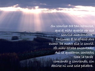 Su sonrisa era tan hermosa, que el niño quería ver esa sonrisa nuevamente,  Entonces él le ofreció otro zumo. De nuevo ella le sonrió. ¡Él niño estaba encantado! Así se quedaron sentados toda la tarde  comiendo y sonriendo, sin decirse ni una sola palabra.   