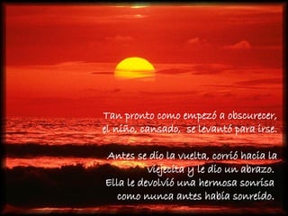 Tan pronto como empezó a obscurecer,  el niño, cansado,  se levantó para irse.  Antes se dio la vuelta, corrió hacia la viejecita y le dio un abrazo.  Ella le devolvió una hermosa sonrisa  como nunca antes había sonreído.  