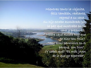 Mientras tanto la viejecita,  feliz también, radiante, regresó a su casa.  Su hijo estaba asombrado por la paz que mostraba en su cara y preguntó:  -" Madre ¿qué hiciste hoy que te hizo tan feliz?  -"Hoy comí panecillos en el parque, con Dios".  ¿Y sabes qué? "Es más joven de lo que yo esperaba".  
