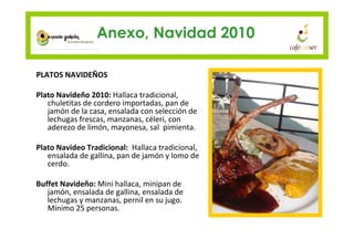 Anexo, Navidad 2010

PLATOS NAVIDEÑOS

Plato Navideño 2010: Hallaca tradicional,
   chuletitas de cordero importadas, pan de
   jamón de la casa, ensalada con selección de
   lechugas frescas, manzanas, céleri, con
   aderezo de limón, mayonesa, sal pimienta.

Plato Navideo Tradicional: Hallaca tradicional,
   ensalada de gallina, pan de jamón y lomo de
   cerdo.

Buffet Navideño: Mini hallaca, minipan de
   jamón, ensalada de gallina, ensalada de
   lechugas y manzanas, pernil en su jugo.
   Mínimo 25 personas.
 