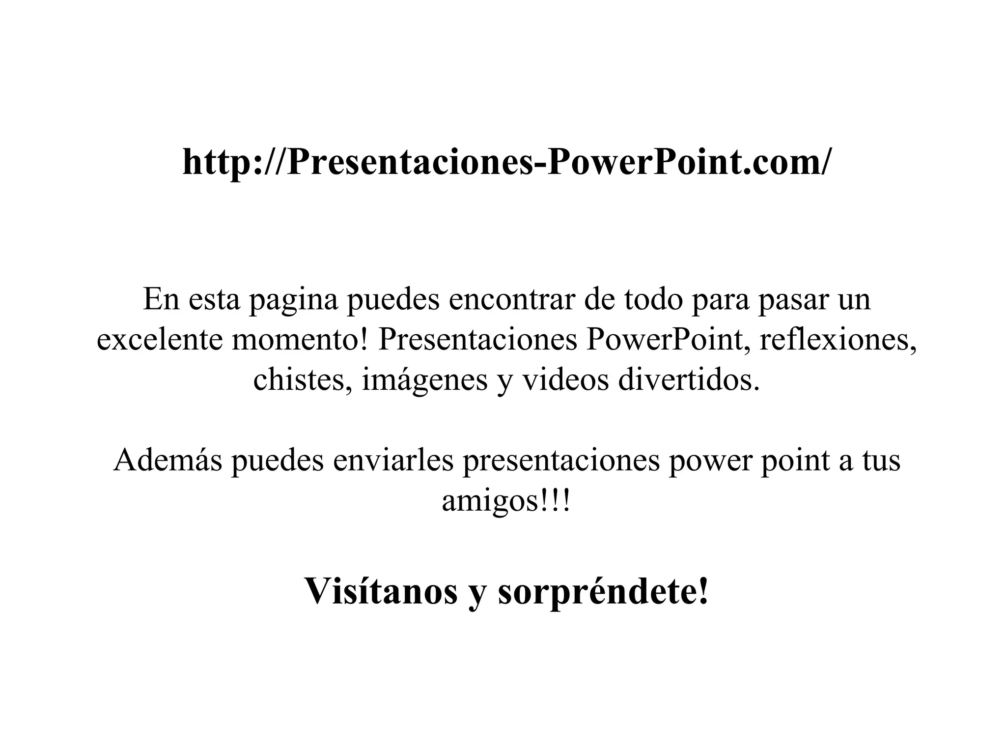 http://Presentaciones-PowerPoint.com/ En esta pagina puedes encontrar de todo para pasar un excelente momento! Presentaciones PowerPoint, reflexiones, chistes, imágenes y videos divertidos. Además puedes enviarles presentaciones power point a tus amigos!!! Visítanos y sorpréndete! 