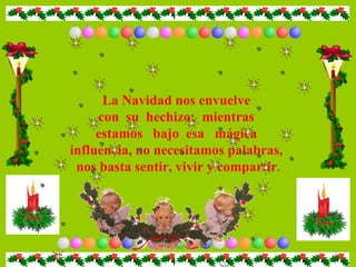 La Navidad nos envuelve  con  su  hechizo;  mientras  estamos  bajo  esa  mágica  influencia, no necesitamos palabras,  nos basta sentir, vivir y compartir . 