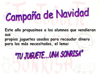 "TU JUGUETE...UNA SONRISA" Campaña de Navidad Este año propusimos a los alumnos que vendieran sus  propios juguetes usados para recaudar dinero para los más necesitados, el lema: 
