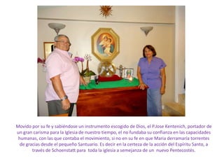 Movido por su fe y sabiéndose un instrumento escogido de Dios, el P.Jose Kentenich, portador de
un gran carisma para la Iglesia de nuestro tiempo, el no fundaba su confianza en las capacidades
 humanas, con las que contaba el movimiento, si no en su fe en que Maria derramaría torrentes
  de gracias desde el pequeño Santuario. Es decir en la certeza de la acción del Espíritu Santo, a
        través de Schoenstatt para toda la iglesia a semejanza de un nuevo Pentecostés.
 
