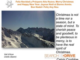 Feliz Navidad y Próspero Año Nuevo. Merry Christmas
and Happy New Year. Joyeux Noël et Bonne Année.
Bon Nadal i Feliç Any Nou
Vall d’Aran
Lleida (Spain)
Christmas is not
a time nor a
season, but a
state of mind. To
cherish peace
and goodwill, to
be plenteous in
mercy, is to
have the real
spirit of
Christmas.