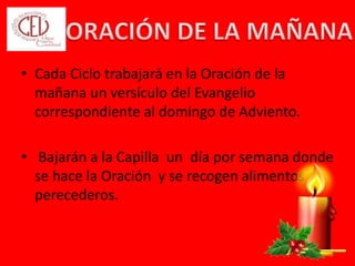 • Cada Ciclo trabajará en la Oración de la
mañana un versículo del Evangelio
correspondiente al domingo de Adviento.
• Bajarán a la Capilla un día por semana donde
se hace la Oración y se recogen alimentos no
perecederos.
 