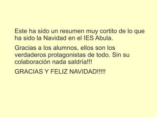 Este ha sido un resumen muy cortito de lo que
ha sido la Navidad en el IES Abula.
Gracias a los alumnos, ellos son los
verdaderos protagonistas de todo. Sin su
colaboración nada saldría!!!
GRACIAS Y FELIZ NAVIDAD!!!!!
 